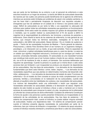 sea por parte de los familiares de su entorno o por el personal de enfermería si este
estuviera recluido en un hogar de ancianos. La teoría del déficit de autocuidado desarrolla
las razones por las cuales una persona puede beneficiarse de la agencia de enfermería,
mientras sus acciones están limitadas por problemas de salud o de cuidados sanitarios, lo
que les hace total o parcialmente incapaces de descubrir sus requisitos actuales y
emergentes que han de satisfacer en el cuidado de sí mismos o de quienes están a su
cargo. Déficit de autocuidado es por tanto la falta o una capacidad no adecuada del
individuo para realizar todas las actividades necesarias que garanticen un funcionamiento
pro-saludable. Entre estos están los adultos mayores con grados de discapacidad físicos
o mentales, que no pueden realizar su autocuidado.Con el fin de ayudar a definir la
magnitud de la responsabilidad de enfermería, las funciones y acciones de pacientes y
enfermeros, Orem diseñó la teoría de los sistemas de enfermería, la más general de sus
teorías, que incluyen todos los términos esenciales, manejados en la teoría del
autocuidado y del déficit del autocuidado. Bases teóricas • Es un modelo de suplencia o
ayuda. • Teoría de las necesidades humanas de Maslow. • Teoría general de sistemas.
Presunciones y valores Para Dorothea Orem el ser humano es un organismo biológico,
psicológico, y en interacción con su medio, al que está sometido. Tiene la capacidad de
crear, comunicar y realizar actividades beneficiosas para sí y para los demás. La salud es
un estado que significa integridad estructural y funcional que se consigue por medio de
acciones universales llamadas autocuidados. El autocuidado es una necesidad humana
que constituye toda acción que el ser humano realiza a través de sus valores, creencias,
etc. con el fin de mantener la vida, la salud y el bienestar. Son acciones deliberadas que
requieren de aprendizaje. Cuando la persona no puede por sí misma llevar a cabo estas
acciones bien por limitación o por incapacidad se produce una situación de dependencia
de los autocuidados. Hay tres tipos de autocuidados: • Los derivados de las necesidades
fundamentales que tiene cada individuo: comer, beber, respirar,... • Los derivados de las
necesidades específicas que see plantea en determinados momentos del desarrollo vital:
niñez, adolescencia,... • Los derivados de desviaciones del estado de salud. Funciones de
enfermería = En el modelo de Oren consiste en actuar de modo complementario con las
personas, familias y comunidades en la realización de los autocuidados, cuando está
alterado el equilibrio entre las habilidades de cuidarse y las necesidades del autocuidado.
Los motivos del desequilibrio serán una enfermedad o lesión que requieran unas
necesidades adicionales de autocuidado (debidos a la desviación de salud). Objetivo El
objetivo de este modelo es ayudar al individuo a llevar a cabo y mantener por sí mismo
acciones de autocuidado para conservar la salud y la vida, recuperarse de la enfermedad
y/o afrontar las consecuencias de dicha enfermedad. Cuidados de enfermería Constituyen
la forma de ayudar a las personas cuando presentan limitaciones y/o incapacidades en la
realización de las actividades de los autocuidados. Hay tres tipos de asistencia: • El
sistema de compensación total: cuando el individuo no puede realizar ninguna actividad
de autocuidado. Implica una dependencia total. • El sistema de compensación parcial:
cuando el individuo presenta algunas necesidades de autocuidado por parte de la
enfermera, bien por motivos de limitación o incapacidad. • El sistema de apoyo educativo:
cuando el individuo necesita orientación y enseñanza para llevar a cabo los autocuidados.
 