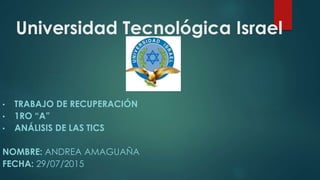 Universidad Tecnológica Israel
• TRABAJO DE RECUPERACIÓN
• 1RO “A”
• ANÁLISIS DE LAS TICS
NOMBRE: ANDREA AMAGUAÑA
FECHA: 29/07/2015
 