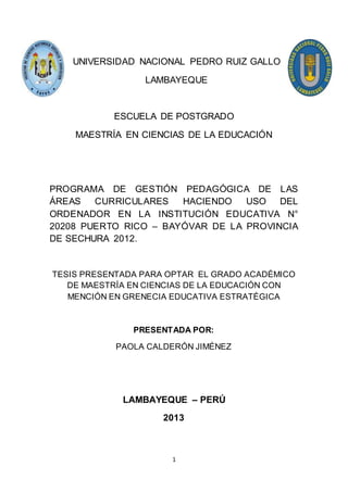 1
UNIVERSIDAD NACIONAL PEDRO RUIZ GALLO
LAMBAYEQUE
ESCUELA DE POSTGRADO
MAESTRÍA EN CIENCIAS DE LA EDUCACIÓN
PROGRAMA DE GESTIÓN PEDAGÓGICA DE LAS
ÁREAS CURRICULARES HACIENDO USO DEL
ORDENADOR EN LA INSTITUCIÓN EDUCATIVA N°
20208 PUERTO RICO – BAYÓVAR DE LA PROVINCIA
DE SECHURA 2012.
TESIS PRESENTADA PARA OPTAR EL GRADO ACADÉMICO
DE MAESTRÍA EN CIENCIAS DE LA EDUCACIÓN CON
MENCIÓN EN GRENECIA EDUCATIVA ESTRATÉGICA
PRESENTADA POR:
PAOLA CALDERÓN JIMÉNEZ
LAMBAYEQUE – PERÚ
2013
 