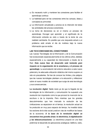 44
e) Es necesario nutrir y mantener las conexiones para facilitar el
aprendizaje continuo
f) La habilidad para ver las conexiones entre los campos, ideas y
conceptos es primordial.
g) La información actualizada y precisa es la intención de todas
las actividades del proceso conectivista.
h) La toma de decisiones es en sí misma un proceso de
aprendizaje. Escoger qué aprender y el significado de la
información entrante es visto a través de la lente de una
realidad cambiante. Es posible que una respuesta actual a un
problema esté errada el día de mañana bajo la nueva
información que se recibe.
LAS TICS COMO BASE DEL CONECTIVISMO
Las nuevas Tecnologías de la Información y de la Comunicación
han evolucionado espectacularmente en los últimos años, debidas
especialmente a su capacidad de interconexión a través de la
Red. Esta nueva fase de desarrollo está teniendo gran
impacto en la organización de la enseñanza y el proceso de
aprendizaje. La acomodación del entorno educativo a este nuevo
potencial y la adecuada utilización didáctica del mismo supone un
reto sin precedentes. Se han de conocer los límites y los peligros
que las nuevas tecnologías plantean a la educación y reflexionar
sobre el nuevo modelo de sociedad que surge de esta tecnología
y sus consecuencias.
La revolución digital: Nadie duda ya de que la llegada de las
tecnologías de la información y comunicación ha supuesto una
revolución tan importante como la que provocó la invención de la
escritura o de la imprenta. Pero mientras que los grandes
descubrimientos que han marcado la evolución de las
civilizaciones se espaciaron en el tiempo, la revolución actual se
ha producido en muy poco espacio de tiempo, ha invadido todos
los sectores de la vida social y está en vías de modificar las bases
de la economía. A la base de la revolución digital se
encuentran tres grandes áreas: la electrónica, la digitalización
y las telecomunicaciones. La electrónica propició en una fase
preliminar el desarrollo de aplicaciones analógicas: teléfono, radio,
 