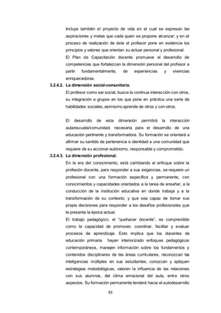 83
Incluye también el proyecto de vida en el cual se expresan las
aspiraciones y metas que cada quien se propone alcanzar; y en el
proceso de realización de éste el profesor pone en evidencia los
principios y valores que orientan su actuar personal y profesional.
El Plan de Capacitación docente promueve el desarrollo de
competencias que fortalezcan la dimensión personal del profesor a
partir fundamentalmente, de experiencias y vivencias
enriquecedoras.
3.2.4.2. La dimensión social-comunitaria.
El profesor como ser social, busca la continua interacción con otros,
su integración a grupos en los que pone en práctica una serie de
habilidades sociales, asimismo aprende de otros y con otros.
El desarrollo de esta dimensión permitirá la interacción
aula/escuela/comunidad, necesaria para el desarrollo de una
educación pertinente y transformadora. Su formación se orientará a
afirmar su sentido de pertenencia e identidad a una comunidad que
requiere de su accionar autónomo, responsable y comprometido.
3.2.4.3. La dimensión profesional.
En la era del conocimiento, está cambiando el enfoque sobre la
profesión docente, para responder a sus exigencias, se requiere un
profesional con una formación específica y permanente, con
conocimientos y capacidades orientados a la tarea de enseñar, a la
conducción de la institución educativa en donde trabaja y a la
transformación de su contexto; y que sea capaz de tomar sus
propia decisiones para responder a los desafíos profesionales que
le presenta la época actual.
El trabajo pedagógico, el “quehacer docente”, es comprendido
como la capacidad de promover, coordinar, facilitar y evaluar
procesos de aprendizaje. Esto implica que los docentes de
educación primaria hayan interiorizado enfoques pedagógicos
contemporáneos, manejen información sobre los fundamentos y
contenidos disciplinares de las áreas curriculares, reconozcan las
inteligencias múltiples en sus estudiantes, conozcan y apliquen
estrategias metodológicas, valoren la influencia de las relaciones
con sus alumnos, del clima emocional del aula, entre otros
aspectos. Su formación permanente tenderá hacia el autodesarrollo
 