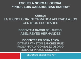 ESCUELA NORMAL OFICIAL
“PROF. LUIS CASARRUBIAS IBARRA”
CURSO:

LA TECNOLOGIA INFORMÁTICA APLICADA A LOS
CENTROS ESCOLARES
DOCENTE A CARGO DEL CURSO:

ABEL REYES HERNANDEZ
DOCENTES EN FORMACION:
DITTMAR WINSTON SANCHEZ RUIZ
PAOLA NATALY GONZALEZ OSORIO
JOSAFAT PINZON GONZALEZ
SEGUNDO SEMESTRE “B”

 