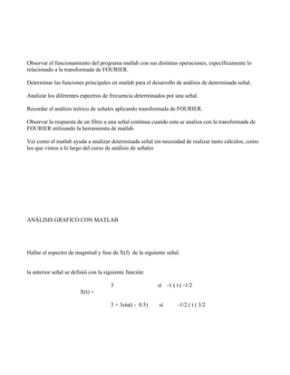 Observar el funcionamiento del programa matlab con sus distintas operaciones, específicamente lo
relacionado a la transformada de FOURIER.

Determinar las funciones principales en matlab para el desarrollo de análisis de determinada señal.

Analizar los diferentes espectros de frecuencia determinados por una señal.

Recordar el análisis teórico de señales aplicando transformada de FOURIER.

Observar la respuesta de un filtro a una señal continua cuando esta se analiza con la transformada de
FOURIER utilizando la herramienta de matlab.

Ver como el matlab ayuda a analizar determinada señal sin necesidad de realizar tanto cálculos, como
los que vimos a lo largo del curso de análisis de señales




ANÁLISIS GRAFICO CON MATLAB




Hallar el espectro de magnitud y fase de X(f) de la siguiente señal.


la anterior señal se definió con la siguiente función:

                                      3                   sí -1 ( t ( -1/2
                        X(t) =

                                      3 + 3sin(t - 0.5)   sí       -1/2 ( t ( 3/2
 