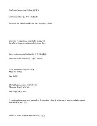 Grafica de la magnitud de la señal X(f)


Grafica de la fase (() de la señal X(f)


Encontrar los coeficientes Cn de x(t) ( magnitud y fase)




encontrar el espectro de magnitud y fase de y(t)
La señal x(t) es procesada con el siguiente filtro




Espectro de magnitud de la señal Y(f)= X(f).H(f)

Espectro de fase de la señal Y(f)= X(f).H(f)




Halle la respuesta impulsiva h(t)
Magnitud de h(t)

Fase de h(t)



Efectué la convolución x(t)*h(t)=y(t)
Magnitud de y(t)=x(t)*h(t)

Fase de y(t)=x(t)*h(t)



A continuación se muestran las graficas de magnitud y fase de y(t) como la transformada inversa de
FOURIER de X(f).H(f)




Evalué el ancho de banda de la señal x(t) y y(t)
 