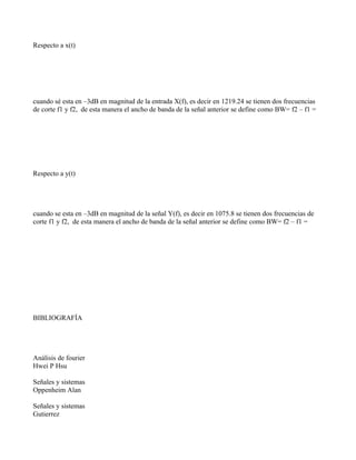 Respecto a x(t)




cuando sé esta en –3dB en magnitud de la entrada X(f), es decir en 1219.24 se tienen dos frecuencias
de corte f1 y f2, de esta manera el ancho de banda de la señal anterior se define como BW= f2 – f1 =




Respecto a y(t)




cuando se esta en –3dB en magnitud de la señal Y(f), es decir en 1075.8 se tienen dos frecuencias de
corte f1 y f2, de esta manera el ancho de banda de la señal anterior se define como BW= f2 – f1 =




BIBLIOGRAFÍA




Análisis de fourier
Hwei P Hsu

Señales y sistemas
Oppenheim Alan

Señales y sistemas
Gutierrez
 