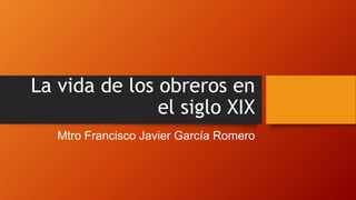 La vida de los obreros en
el siglo XIX
Mtro Francisco Javier García Romero
 