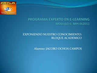 PROGRAMA EXPERTO EN E-LEARNINGMODULO 6: MPI 062011 EXPONIENDO NUESTRO CONOCIMIENTO: BLOQUE ACADEMICO Alumno: JACOBO OCHOA CAMPOS 