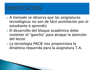 A menudo se observa que las asignaturas tecnológicas no son de fácil asimilación por el estudiante ó aprendizEl desarrollo del bloque académico debe contener el “gancho” para atrapar la atención del lectorLa tecnología PACIE nos proporciona la dinámica requerida para la asignatura T.A.     ORIENTACION