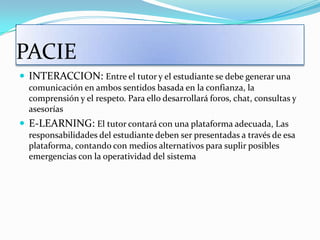 PACIEINTERACCION: Entre el tutor y el estudiante se debe generar una comunicación en ambos sentidos basada en la confianza, la comprensión y el respeto. Para ello desarrollará foros, chat, consultas y asesoríasE-LEARNING: El tutor contará con una plataforma adecuada, Las responsabilidades del estudiante deben ser presentadas a través de esa plataforma, contando con medios alternativos para suplir posibles emergencias con la operatividad del sistema  