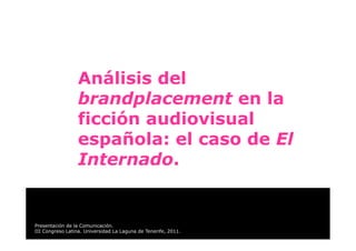 Análisis del
                  brandplacement en la
                  ficción audiovisual
                  española: el caso de El
                  Internado.


Presentación de la Comunicación.
III Congreso Latina. Universidad La Laguna de Tenerife, 2011.
 