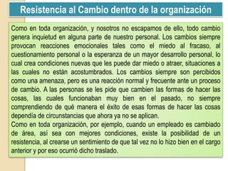 Resistencia al Cambio dentro de la organización
Como en toda organización, y nosotros no escapamos de ello, todo cambio
genera inquietud en alguna parte de nuestro personal. Los cambios siempre
provocan reacciones emocionales tales como el miedo al fracaso, al
cuestionamiento personal o la esperanza de un mayor desarrollo personal, lo
cual crea condiciones nuevas que les puede dar miedo o atraer, situaciones a
las cuales no están acostumbrados. Los cambios siempre son percibidos
como una amenaza, pero es una reacción normal y frecuente ante un proceso
de cambio. A las personas se les pide que cambien las formas de hacer las
cosas, las cuales funcionaban muy bien en el pasado, no siempre
comprendiendo de qué manera el éxito de esas formas de hacer las cosas
dependía de circunstancias que ahora ya no se aplican.
Como en toda organización, por ejemplo, cuando un empleado es cambiado
de área, así sea con mejores condiciones, existe la posibilidad de un
resistencia, al crearse un sentimiento de que tal vez no lo hizo bien en el cargo
anterior y por eso ocurrió dicho traslado.
 