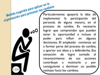 Particularmente apoyaría la idea de
implementar la participación del
personal, de alguna manera, en el
proceso de cambio. Es necesario
lograr que comprendan que pueden
tener la oportunidad e incluso el
poder para influir en algunas
decisiones. El empleado comienza así
a formar parte del proceso de cambio,
a aportar sus ideas y a defenderlas. Esa
sensación de logro sumado al
reconocimiento de sus acciones
contribuye a motivarlo y por
consiguiente a disminuir un posible
rechazo hacia los cambios.
 