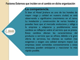 Factores Externos que inciden en el cambio en dicha organización
La competencia.
Si bien el Hotel Jirahara es uno de los hoteles de
mayor rango y calidad en nuestra ciudad, se está
observando u significativo crecimiento en el ramo.
La instalación y construcción de varios hoteles y
posadas hace que el mercado evolucione y obliga a
la empresa a adaptarse y, posiblemente estos
cambios se reflejaran sobre el servicio que se presta.
Estos cambios afectan las características del
producto o servicio que se ofrece, debido a la gran
oferta de servicios, los clientes se vuelven más
exigentes y exigen una calidad siempre mayor. Las
empresas están sometidas constantemente a estas
amenazas, pueden anticiparse y reaccionar lo más
rápido posible.
 
