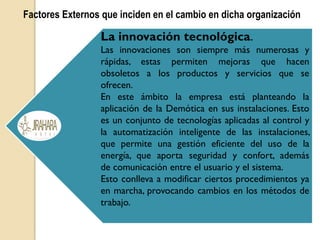 Factores Externos que inciden en el cambio en dicha organización
La innovación tecnológica.
Las innovaciones son siempre más numerosas y
rápidas, estas permiten mejoras que hacen
obsoletos a los productos y servicios que se
ofrecen.
En este ámbito la empresa está planteando la
aplicación de la Demótica en sus instalaciones. Esto
es un conjunto de tecnologías aplicadas al control y
la automatización inteligente de las instalaciones,
que permite una gestión eficiente del uso de la
energía, que aporta seguridad y confort, además
de comunicación entre el usuario y el sistema.
Esto conlleva a modificar ciertos procedimientos ya
en marcha, provocando cambios en los métodos de
trabajo.
 