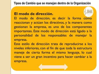 Tipos de Cambio que se manejan dentro de la Organización
El modo de dirección.
El modo de dirección, es decir la forma cómo
reaccionan y actúan los directivos, y la manera como
gestionan la empresa, es uno de los componentes
importantes. Este modo de dirección está ligado a la
personalidad de los responsables de manejar la
empresa.
Este estilo de dirección trata de reproducirse a los
niveles inferiores, con el fin de que toda la estructura
maneje de cierta forma el mismo lenguaje, lo cual
viene a ser un gran incentivo para hacer cambiar a la
empresa.
 