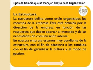 Tipos de Cambio que se manejan dentro de la Organización
La Estructura.
La estructura define como están organizados los
recursos de la empresa. Esta está definida por la
dirección de la empresa en función de las
respuestas que deben aportar al mercado y de las
necesidades de comunicación interna.
En nuestra empresa estamos muy pendiente de la
estructura, con el fin de adaptarla a los cambios,
con el fin de garantizar la cultura y el modo de
gestión.
 