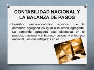 CONTABILIDAD NACIONAL Y
    LA BALANZA DE PAGOS
O Equilibrio   macroeconómico significa que la
  demanda agregada es igual a la oferta agregada.
  La demanda agregada esta plasmada en el
  producto nacional y el ingreso nacional y el ingreso
  nacional , los dos reflejados en el PIB
 