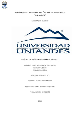 UNIVERSIDAD REGIONAL AUTÓNOMA DE LOS ANDES
“UNIANDES”
FACULTAD DE DERECHO
ANÁLISIS DEL CASO GELMÁN VERSUS URUGUAY
NOMBRE: ALMEIDA CALDERÓN TOA LISBETH
NAVARRO LIZBETH
IMBAQUINGO DEYSI
SEMESTRE: SEGUNDO “B”
DOCENTE: Dr. DIEGO CHAMORRO
ASIGNATURA: DERECHO CONSTITUCIONAL
FECHA: LUNES 8 DE AGOSTO
2016
 
