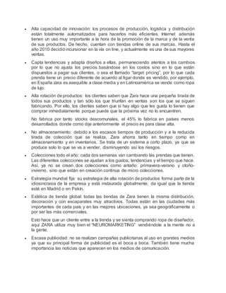  Alta capacidad de innovación: los procesos de producción, logística y distribución
están totalmente automatizados para hacerlos más eficientes. Internet además
tienen un uso muy importante a la hora de la promoción de la marca y de la venta
de sus productos. De hecho, cuentan con tiendas online de sus marcas. Hasta el
año 2010 decidióincursionar en la vía on line, y actualmente es una de sus mayores
ventas.
 Capta tendencias y adapta diseños a ellas, permaneciendo atentos a los cambios
por lo que no ajusta los precios basándose en los costos sino en lo que están
dispuestos a pagar sus clientes, o sea el llamado “target pricing”, por lo que cada
prenda tiene un precio diferente de acuerdo al ligar donde es vendido, por ejemplo,
en España zara es asequible a clase media y en Latinoamérica se vende como ropa
de lujo.
 Alta rotación de productos: los clientes saben que Zara hace una pequeña tirada de
todos sus productos y tan sólo los que triunfan en ventas son los que se siguen
fabricando. Por ello, los clientes saben que si hay algo que les gusta lo tienen que
comprar inmediatamente porque puede que la próxima vez no lo encuentren.
No fabrica por tanto stocks descomunales, el 45% lo fabrica en países menos
desarrollados donde como dije anteriormente el precio es para clase alta.
 No almacenamiento: debido a los escasos tiempos de producción y a la reducida
tirada de colección que se realiza, Zara ahorra tanto en tiempo como en
almacenamiento y en inventarios. Se trata de un sistema a corto plazo, ya que se
produce solo lo que se va a vender, disminuyendo así los riesgos.
 Colecciones todo el año: cada dos semanas van cambiando las prendas que tienen.
Las diferentes colecciones se ajustan a los gustos, tendencias y el tiempo que hace.
Así, ya no se crean dos colecciones como antaño: primavera-verano y otoño-
invierno, sino que están en creación continua de micro colecciones.
 Estrategia mundial fija: su estrategia de alta rotación de productos forma parte de la
idiosincrasia de la empresa y está instaurada globalmente, da igual que la tienda
esté en Madrid o en Pekín.
 Estética de tienda global: todas las tiendas de Zara tienen la misma distribución,
decoración y con escaparates muy atractivos. Todas están en las ciudades más
importantes de cada país y en las mejores ubicaciones, ya sea geográficamente o
por ser las más comerciales.
Esto hace que un cliente entre a la tienda y se sienta comprando ropa de diseñador,
aquí ZARA utiliza muy bien el “NEUROMARKETING” vendiéndole a la mente no a
la gente.
 Escasa publicidad: no se realizan campañas publicitarias al uso en grandes medios
ya que su principal forma de publicidad es el boca a boca. También tiene mucha
importancia las noticias que aparecen en los medios de comunicación.
 