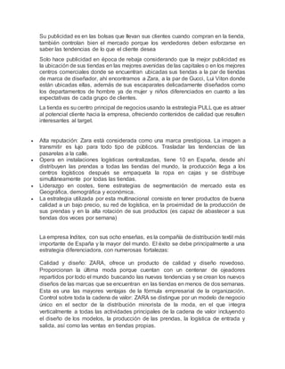 Su publicidad es en las bolsas que llevan sus clientes cuando compran en la tienda,
también controlan bien el mercado porque los vendedores deben esforzarse en
saber las tendencias de lo que el cliente desea
Solo hace publicidad en época de rebaja considerando que la mejor publicidad es
la ubicación de sus tiendas en las mejores avenidas de las capitales o en los mejores
centros comerciales donde se encuentran ubicadas sus tiendas a la par de tiendas
de marca de diseñador, ahí encontramos a Zara, a la par de Gucci, Lui Viton donde
están ubicadas ellas, además de sus escaparates delicadamente diseñados como
los departamentos de hombre ya de mujer y niños diferenciados en cuanto a las
expectativas de cada grupo de clientes.
La tienda es su centro principal de negocios usando la estrategia PULL que es atraer
al potencial cliente hacia la empresa, ofreciendo contenidos de calidad que resulten
interesantes al target.
 Alta reputación: Zara está considerada como una marca prestigiosa. La imagen a
transmitir es lujo para todo tipo de públicos. Trasladar las tendencias de las
pasarelas a la calle.
 Opera en instalaciones logísticas centralizadas, tiene 10 en España, desde ahí
distribuyen las prendas a todas las tiendas del mundo, la producción llega a los
centros logísticos después se empaqueta la ropa en cajas y se distribuye
simultáneamente por todas las tiendas.
 Liderazgo en costes, tiene estrategias de segmentación de mercado esta es
Geográfica, demográfica y económica.
 La estrategia utilizada por esta multinacional consiste en tener productos de buena
calidad a un bajo precio, su red de logística, en la proximidad de la producción de
sus prendas y en la alta rotación de sus productos (es capaz de abastecer a sus
tiendas dos veces por semana)
La empresa Inditex, con sus ocho enseñas, es la compañía de distribución textil más
importante de España y la mayor del mundo. El éxito se debe principalmente a una
estrategia diferenciadora, con numerosas fortalezas:
Calidad y diseño: ZARA, ofrece un producto de calidad y diseño novedoso.
Proporcionan la última moda porque cuentan con un centenar de ojeadores
repartidos por todo el mundo buscando las nuevas tendencias y se crean los nuevos
diseños de las marcas que se encuentran en las tiendas en menos de dos semanas.
Esta es una las mayores ventajas de la fórmula empresarial de la organización.
Control sobre toda la cadena de valor: ZARA se distingue por un modelo de negocio
único en el sector de la distribución minorista de la moda, en el que integra
verticalmente a todas las actividades principales de la cadena de valor incluyendo
el diseño de los modelos, la producción de las prendas, la logística de entrada y
salida, así como las ventas en tiendas propias.
 