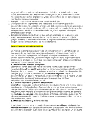 segmentación como la edad, sexo, etapa del ciclo de vida familiar, clase
   social, estilo de vida, etc. Mediante la investigación, se pueden descubrir las
   necesidades que cubre el producto y las características de las personas que
   manifiestan esas necesidades.
2. Agrupar a los consumidores con necesidades similares.
3. Descripción de los segmentos. Una vez que se identificaron grupos de
   consumidores con necesidades similares, se deben de describir esos grupos con
   base en sus características demográficas, psicográficas, conductuales, etc. En
   este punto se identifican y describen varios segmentos potenciales que la
   empresa puede elegir.
4. Seleccionar el segmento. Una vez que se han analizado los segmentos y se
   selecciona uno o varios segmentos, se convierten en el mercado objetivo
   (target market). El mercado objetivo es el segmento de mercado al que se
   dirigen y enfocan los esfuerzos de mercadotecnia.

   Tema 6. Motivación del consumidor.

   Un motivo es el impulso que provoca un comportamiento. La motivación se
   compone de los motivos o razones que impulsan a las personas hacia la
   acción. Una de las preguntas más importantes que trata de responder el
   análisis del consumidor es ¿por qué compra la gente? Para responder a esta
   pregunta, se analizan los motivos o razones que impulsan a los consumidores a
   comprar y consumir un producto.
   6.1 Motivaciones positivas y negativas
   Los motivos tienen dirección hacia un objeto y ésta puede ser positiva o
   negativa. Los motivos positivos impulsan al consumidor hacia un objeto o meta.
   Por ejemplo, una persona con sed puede sentirse impulsado hacia una bebida
   con gas, jugo o café. Por el contrario, los motivos negativos alejan al
   consumidor de un objeto. Por ejemplo, un consumidor que va a viajar a un país
   tropical puede buscar ponerse una vacuna, para evitar contraer
   enfermedades, como la fiebre amarilla.
   6. 2 Motivos racionales y motivos emocionales
   Los motivos racionales son los impulsos que conducen hacia una meta u objeto
   con base en criterios objetivos. Por ejemplo, un consumidor puede querer
   comprar un automóvil porque ofrece la mejor relación peso/potencia, tiene el
   mayor volumen interior o el rendimiento de gasolina más eficiente. En cambio,
   los motivos emocionales están basados en criterios personales o subjetivos. Por
   ejemplo, un consumidor puede decidir comprar un auto convertible porque lo
   hace verse más joven.
   6.3 Motivos manifiestos y motives latentes

   Los motivos para comprar un producto pueden ser manifiestos o latentes. Los
   motivos manifiestos son los que son conocidos y aceptados. Los motivos que los
   consumidores expresan cuando se les pregunta por qué compran un producto
 