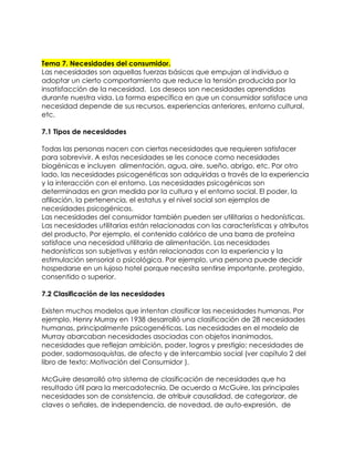 Tema 7. Necesidades del consumidor.
Las necesidades son aquellas fuerzas básicas que empujan al individuo a
adoptar un cierto comportamiento que reduce la tensión producida por la
insatisfacción de la necesidad. Los deseos son necesidades aprendidas
durante nuestra vida. La forma específica en que un consumidor satisface una
necesidad depende de sus recursos, experiencias anteriores, entorno cultural,
etc.

7.1 Tipos de necesidades

Todas las personas nacen con ciertas necesidades que requieren satisfacer
para sobrevivir. A estas necesidades se les conoce como necesidades
biogénicas e incluyen alimentación, agua, aire, sueño, abrigo, etc. Por otro
lado, las necesidades psicogenéticas son adquiridas a través de la experiencia
y la interacción con el entorno. Las necesidades psicogénicas son
determinadas en gran medida por la cultura y el entorno social. El poder, la
afiliación, la pertenencia, el estatus y el nivel social son ejemplos de
necesidades psicogénicas.
Las necesidades del consumidor también pueden ser utilitarias o hedonísticas.
Las necesidades utilitarias están relacionadas con las características y atributos
del producto. Por ejemplo, el contenido calórico de una barra de proteína
satisface una necesidad utilitaria de alimentación. Las necesidades
hedonísticas son subjetivas y están relacionadas con la experiencia y la
estimulación sensorial o psicológica. Por ejemplo, una persona puede decidir
hospedarse en un lujoso hotel porque necesita sentirse importante, protegido,
consentido o superior.

7.2 Clasificación de las necesidades

Existen muchos modelos que intentan clasificar las necesidades humanas. Por
ejemplo, Henry Murray en 1938 desarrolló una clasificación de 28 necesidades
humanas, principalmente psicogenéticas. Las necesidades en el modelo de
Murray abarcaban necesidades asociadas con objetos inanimados,
necesidades que reflejan ambición, poder, logros y prestigio; necesidades de
poder, sadomasoquistas, de afecto y de intercambio social (ver capítulo 2 del
libro de texto: Motivación del Consumidor ).

McGuire desarrolló otro sistema de clasificación de necesidades que ha
resultado útil para la mercadotecnia. De acuerdo a McGuire, las principales
necesidades son de consistencia, de atribuir causalidad, de categorizar, de
claves o señales, de independencia, de novedad, de auto-expresión, de
 