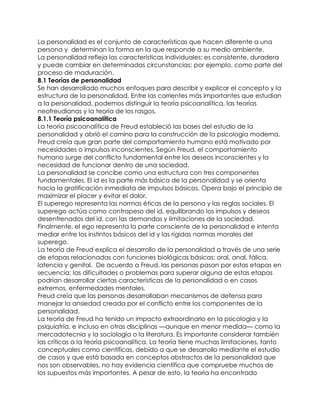 La personalidad es el conjunto de características que hacen diferente a una
persona y determinan la forma en la que responde a su medio ambiente.
La personalidad refleja las características individuales; es consistente, duradera
y puede cambiar en determinadas circunstancias; por ejemplo, como parte del
proceso de maduración.
8.1 Teorías de personalidad
Se han desarrollado muchos enfoques para describir y explicar el concepto y la
estructura de la personalidad. Entre las corrientes más importantes que estudian
a la personalidad, podemos distinguir la teoría psicoanalítica, las teorías
neofreudianas y la teoría de los rasgos.
8.1.1 Teoría psicoanalítica
La teoría psicoanalítica de Freud estableció las bases del estudio de la
personalidad y abrió el camino para la construcción de la psicología moderna.
Freud creía que gran parte del comportamiento humano está motivado por
necesidades o impulsos inconscientes. Según Freud, el comportamiento
humano surge del conflicto fundamental entre los deseos inconscientes y la
necesidad de funcionar dentro de una sociedad.
La personalidad se concibe como una estructura con tres componentes
fundamentales. El id es la parte más básica de la personalidad y se orienta
hacia la gratificación inmediata de impulsos básicos. Opera bajo el principio de
maximizar el placer y evitar el dolor.
El superego representa las normas éticas de la persona y las reglas sociales. El
superego actúa como contrapeso del id, equilibrando los impulsos y deseos
desenfrenados del id, con las demandas y limitaciones de la sociedad.
Finalmente, el ego representa la parte consciente de la personalidad e intenta
mediar entre los instintos básicos del id y las rígidas normas morales del
superego.
La teoría de Freud explica el desarrollo de la personalidad a través de una serie
de etapas relacionadas con funciones biológicas básicas: oral, anal, fálica,
latencia y genital. De acuerdo a Freud, las personas pasan por estas etapas en
secuencia; las dificultades o problemas para superar alguna de estas etapas
podrían desarrollar ciertas características de la personalidad o en casos
extremos, enfermedades mentales.
Freud creía que las personas desarrollaban mecanismos de defensa para
manejar la ansiedad creada por el conflicto entre los componentes de la
personalidad.
La teoría de Freud ha tenido un impacto extraordinario en la psicología y la
psiquiatría, e incluso en otras disciplinas —aunque en menor medida— como la
mercadotecnia y la sociología o la literatura. Es importante considerar también
las críticas a la teoría psicoanalítica. La teoría tiene muchas limitaciones, tanto
conceptuales como científicas, debido a que se desarrollo mediante el estudio
de casos y que está basada en conceptos abstractos de la personalidad que
nos son observables, no hay evidencia científica que compruebe muchos de
los supuestos más importantes. A pesar de esto, la teoría ha encontrado
 