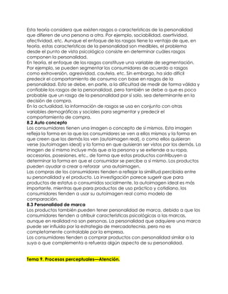 Esta teoría considera que existen rasgos o características de la personalidad
que difieren de una persona a otra. Por ejemplo, sociabilidad, asertividad,
afectividad, etc. Aunque el enfoque de los rasgos tiene la ventaja de que, en
teoría, estas características de la personalidad son medibles, el problema
desde el punto de vista psicológico consiste en determinar cuáles rasgos
componen la personalidad.
En teoría, el enfoque de los rasgos constituye una variable de segmentación.
Por ejemplo, se pueden segmentar los consumidores de acuerdo a rasgos
como extroversión, agresividad, cautela, etc. Sin embargo, ha sido difícil
predecir el comportamiento de consumo con base en rasgos de la
personalidad. Esto se debe, en parte, a la dificultad de medir de forma válida y
confiable los rasgos de la personalidad, pero también se debe a que es poco
probable que un rasgo de la personalidad por sí solo, sea determinante en la
decisión de compra.
En la actualidad, la información de rasgos se usa en conjunto con otras
variables demográficas y sociales para segmentar y predecir el
comportamiento de compra.
8.2 Auto concepto
Los consumidores tienen una imagen o concepto de sí mismos. Esta imagen
refleja la forma en la que los consumidores se ven a ellos mismos y la forma en
que creen que los demás los ven (autoimagen real), o como ellos quisieran
verse (autoimagen ideal) y la forma en que quisieran ser vistos por los demás. La
imagen de sí mismo incluye más que a la persona y se extiende a su ropa,
accesorios, posesiones, etc., de forma que estos productos contribuyen a
determinar la forma en que el consumidor se percibe a sí mismo. Los productos
pueden ayudar a crear o reforzar una autoimagen.
Las compras de los consumidores tienden a reflejar la similitud percibida entre
su personalidad y el producto. La investigación parece sugerir que para
productos de estatus o consumidos socialmente, la autoimagen ideal es más
importante, mientras que para productos de uso práctico y cotidiano, los
consumidores tienden a usar su autoimagen real como modelo de
comparación.
8.3 Personalidad de marca
Los productos también pueden tener personalidad de marca, debido a que los
consumidores tienden a atribuir características psicológicas a las marcas,
aunque en realidad no son personas. La personalidad que adquiere una marca
puede ser influida por la estrategia de mercadotecnia, pero no es
completamente controlable por la empresa.
Los consumidores tienden a comprar productos con personalidad similar a la
suya o que complementa o refuerza algún aspecto de su personalidad.


Tema 9. Procesos perceptuales—Atención.
 