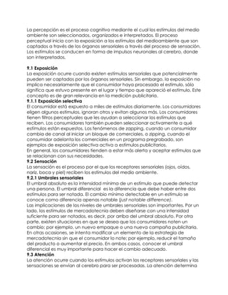 La percepción es el proceso cognitivo mediante el cual los estímulos del medio
ambiente son seleccionados, organizados e interpretados. El proceso
perceptual inicia con la exposición a los estímulos del medioambiente que son
captados a través de los órganos sensoriales a través del proceso de sensación.
Los estímulos se conducen en forma de impulsos neuronales al cerebro, donde
son interpretados.

9.1 Exposición
La exposición ocurre cuando existen estímulos sensoriales que potencialmente
pueden ser captados por los órganos sensoriales. Sin embargo, la exposición no
implica necesariamente que el consumidor haya procesado el estímulo, sólo
significa que estuvo presente en el lugar y tiempo que apareció el estímulo. Este
concepto es de gran relevancia en la medición publicitaria.
9.1.1 Exposición selectiva
El consumidor está expuesto a miles de estímulos diariamente. Los consumidores
eligen algunos estímulos, ignoran otros y evitan algunos más. Los consumidores
tienen filtros perceptuales que les ayudan a seleccionar los estímulos que
reciben. Los consumidores también pueden seleccionar activamente a qué
estímulos están expuestos. Los fenómenos de zapping, cuando un consumidor
cambia de canal al iniciar un bloque de comerciales, o zipping, cuando el
consumidor adelanta los comerciales en un programa pregrabado, son
ejemplos de exposición selectiva activa a estímulos publicitarios.
En general, los consumidores tienden a estar más alerta y aceptar estímulos que
se relacionan con sus necesidades.
9.2 Sensación
La sensación es el proceso por el que los receptores sensoriales (ojos, oídos,
nariz, boca y piel) reciben los estímulos del medio ambiente.
9.2.1 Umbrales sensoriales
El umbral absoluto es la intensidad mínima de un estímulo que puede detectar
una persona. El umbral diferencial es la diferencia que debe haber entre dos
estímulos para ser notada. El cambio mínimo detectable en un estímulo se
conoce como diferencia apenas notable (just notable difference).
Las implicaciones de los niveles de umbrales sensoriales son importantes. Por un
lado, los estímulos de mercadotecnia deben diseñarse con una intensidad
suficiente para ser notados, es decir, por arriba del umbral absoluto. Por otra
parte, existen situaciones en que se desea que los consumidores noten un
cambio; por ejemplo, un nuevo empaque o una nueva campaña publicitaria.
En otras ocasiones, se intenta modificar un elemento de la estrategia de
mercadotecnia sin que el consumidor lo note; por ejemplo, reducir el tamaño
del producto o aumentar el precio. En ambos casos, conocer el umbral
diferencial es muy importante para hacer el cambio adecuado.
9.3 Atención
La atención ocurre cuando los estímulos activan los receptores sensoriales y las
sensaciones se envían al cerebro para ser procesadas. La atención determina
 