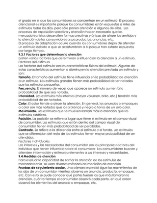 el grado en el que los consumidores se concentran en un estímulo. El proceso
atencional es importante porque los consumidores están expuestos a miles de
estímulos todos los días, pero sólo ponen atención a algunos de ellos. Los
procesos de exposición selectiva y atención hacen necesario que los
mercadotecnistas desarrollen formas creativas y únicas de atraer los sentidos y
la atención de los consumidores a sus productos, anuncios, etc.
El proceso de adaptación ocurre cuando los consumidores dejan de atender
un estímulo debido a que se acostumbran a él porque han estado expuestos
por largo tiempo.
9.3.1 Factores que determinan la atención
Existen varios factores que determinan o influencian la atención a un estímulo.
Factores del estímulo
Los factores del estímulo son las características físicas del estímulo. Algunas de
estas características aumentan o disminuyen la atención prestada un estímulo y
son:
Tamaño. El tamaño del estímulo tiene influencia en la probabilidad de atención
a un estímulo. Los estímulos grandes tienen más probabilidad de ser notados
que los estímulos pequeños.
Frecuencia. El número de veces que aparece un estímulo aumenta la
probabilidad de que sea notado.
Intensidad. Los estímulos más intensos (mayor volumen, brillo, etc.) tendrán más
probabilidad de ser notados.
Color. El color tiende a atraer la atención. En general, los anuncios o empaques
a color son más notados que los a blanco y negro o tonos de un solo color.
Movimiento. Los estímulos que se mueven llaman más la atención que los
estímulos estáticos.
Posición. La posición se refiere al lugar que tiene el estímulo en el campo visual
de consumidor. Los estímulos que están dentro del campo visual del
consumidor tienen más probabilidad de ser percibidos.
Contraste. Se refiere a la diferencia entre el estímulo y el fondo. Los estímulos
que se diferencian del resto de los estímulos tienen mayor probabilidad de ser
atendidos.
Factores individuales
Los intereses y las necesidades del consumidor son los principales factores del
individuo que tienen influencia sobre el consumidor. Los consumidores buscan y
atienden información y estímulos relevantes a sus intereses y necesidades.
9.4 Medidas de atención
Para evaluar la capacidad de llamar la atención de los estímulos de
mercadotecnia, se usan diversos métodos de medición de atención
Pruebas de seguimiento ocular. Una cámara especial sigue los movimientos de
los ojos de un consumidor mientras observa un anuncio, producto, empaque,
etc. Con esto se pude conocer qué partes fueron las que más llamaron la
atención, cuánto tiempo el consumidor observó cada parte, en qué orden
observó los elementos del anuncio o empaque, etc.
 