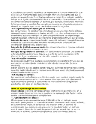 Características como la necesidad de la persona, el humor o la emoción que
siente en un momento dado el consumidor, influyen en el significado que le
atribuyen a un estímulo. El contexto en el que se presenta el estímulo también
influye en el significado que deriva de él el consumidor. Existe evidencia de que
el contexto en el que aparece un estímulo, por ejemplo, un anuncio, influye en
la forma en que se percibe. Por ejemplo, un anuncio en el periódico rodeado
de noticias negativas podría ser percibido como más negativo.
10.2 Organización perceptual (de los estímulos)
Los consumidores no perciben los estímulos de uno a uno ni en forma aislada,
sino que los perciben en su contexto y relación con otros estímulos que ocurren
en el mismo espacio y tiempo. Los principios perceptuales de la psicología
Gestalt describen la forma en que la mente organiza los estímulos que percibe.
Principio de cierre. Las personas tienden a percibir estímulos incompletos como
completos. Los consumidores tienden a llenar los vacios o espacios de
información basada en su experiencia.
Principio de similitud o agrupamiento. Las personas tienden a agrupar estímulos
similares o próximos para formar un todo.
Principio de figura fondo o contraste. Los consumidores perciben una parte del
estímulo de forma dominante (figura) y el resto de forma menos relevante
(fondo). La figura es el centro de atención y domina la mirada.
10.3 Percepción subliminal
La percepción subliminal es el proceso de recibir e interpretar estímulos que se
encuentran por debajo del nivel de conciencia del consumidor (umbral
absoluto).
Si bien es cierto que es posible percibir algunos estímulos de forma inconsciente,
no existe evidencia de que la percepción subliminal tenga efecto alguno en el
comportamiento de compra.
10.4 Mapas perceptuales
Los mapas perceptuales son una técnica usada para medir el posicionamiento
de una marca con respecto a otras marcas. Un mapa perceptual representa
qué tan similares percibe el consumidor las marcas de una categoría de
productos, con base en ciertos atributos.

Tema 11. Aprendizaje del consumidor.
El aprendizaje se define como los cambios relativamente permanentes en el
comportamiento o memoria como resultado de la experiencia. Existen varias
teorías que tratan de explicar este proceso.
11. Condicionamiento clásico
Ocurre cuando se usa una relación establecida entre un estímulo y una
respuesta, para generar un aprendizaje de esa misma respuesta a otro estímulo.
En su forma más simple, se establece una relación entre un estímulo no
condicionado que produce una respuesta no condicionada y un estímulo
condicionado. Después de múltiples presentaciones (repetición) de los dos
estímulos, el estímulo condicionado produce por sí solo la respuesta no
 