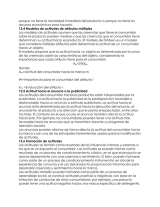porque no tiene la necesidad inmediata del producto o porque no tiene los
recursos económicos para hacerlo.
12.4 Modelos de actitudes de atributos múltiples
Los modelos de actitudes asumen que las creencias que tiene el consumidor
sobre el producto pueden medirse y que las creencias que el consumidor tiene
determinan su actitud hacia el producto. El modelo de Fishbein es un modelo
que considera múltiples atributos para determinar la actitud de un consumidor
hacia un objeto.
El modelo propone que la actitud hacia un objeto es determinada por la suma
de las creencias sobre las características del objeto, considerando la
importancia que cada atributo tiene para el consumidor:

Donde:
Am=Actitud del consumidor hacia la marca m

Wi=Importancia para el consumidor del atributo i

Xim =Evaluación del atributo i
12.5 Actitud hacia el anuncio o la publicidad
Las actitudes del consumidor hacia los productos están influenciadas por la
publicidad. La actitud hacia la publicidad es la predisposición favorable o
desfavorable hacia un anuncio o estímulo publicitario. La actitud hacia el
anuncio está determinada por la actitud hacia la ejecución del anuncio, el
anunciante, el producto y la atención que le presta el espectador, entre otros
factores. El contexto en el que ocurre el anuncio también afecta la actitud
hacia éste. Por ejemplo, los consumidores pueden tener una actitud más
favorable hacia los anuncios que se transmiten durante su programa de
televisión favorito.
Los anuncios pueden afectar de forma directa la actitud del consumidor hacia
la marca y son una de las principales herramientas usadas para la modificación
de actitudes.
12.6 Formación de actitudes
Las actitudes se forman como resultado de las influencias internas y externas a
las que se ve expuesto el consumidor. Las actitudes se pueden formar como
resultado de un proceso de condicionamiento clásico, en el que el producto se
asocia rápidamente con una creencia o sentimiento. O bien, pueden formarse
como parte de un proceso de condicionamiento instrumental, en donde la
experiencia de consumo y el uso del producto proporcionan información para
desarrollar creencias y sentimientos hacia la marca.
Las actitudes también pueden formarse como parte de un proceso de
aprendizaje social, al construir actitudes positivas o negativas con base en la
imitación de conductas de otros consumidores; por ejemplo, una persona
puede tener una actitud negativa hacia una marca específica de detergente,
 