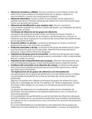    Influencia normativa o utilitaria. Ocurre cuando los consumidores actúan de
    cierta forma para satisfacer las expectativas de un grupo y obtener un
    reconocimiento o evitar una consecuencia negativa.
   Influencia informativa. Ocurre cuando el consumidor usa las opiniones o
    experiencias de los miembros del grupo de referencia como información para
    tomar una decisión de compra.
   Influencia de identificación o que expresa valor. Ocurre cuando los
    consumidores aceptan las normas y valores del grupo y se comportan de forma
    congruente con éstos.
    13.3 Grado de influencia de los grupos de referencia
    Los grupos de referencia pueden tener una influencia mayor o menor, o
    inclusive no tener influencia, en la compra y uso de productos y marcas. La
    influencia que tiene el grupo en la conducta del consumidor está determinada
    por los siguientes factores:
   Consumo público vs. privado. La influencia del grupo es mayor cuando los
    productos se usan o se consumen en público.
   Productos esenciales y de lujo. La influencia del grupo de referencia es mayor
    para los productos que no son esenciales. Mientras menos esencial sea el
    producto, mayor será la influencia del grupo.
   Importancia del grupo para el consumidor. La influencia del grupo será mayor
    mientras más importante sea el grupo para el consumidor y más comprometido
    esté en cumplir sus normas.
   Importancia del comportamiento para el grupo. Mientras más importante sea
    una actividad para el grupo, mayor será la presión para cumplir las normas.
   Confianza del consumidor en la situación de compra. La influencia del grupo
    será mayor para aquellos productos que el consumidor desconoce o de los
    que tiene poca información.
    13.4 Aplicaciones de los grupos de referencia a la mercadotecnia
    Las aplicaciones de los grupos de referencia a la mercadotecnia son múltiples.
    Las principales las podemos encontrar en las áreas de ventas personales y
    publicidad.
    Algunas compañías han utilizado el enfoque de grupos de referencia como
    parte de su estrategia de ventas. Por ejemplo, las “fiestas Tupperware” donde
    se reúnen varias amigas en una casa y se venden los productos de esta
    compañía.
    Los grupos de referencia son ampliamente usados en las actividades de
    promoción. Muchos productos son posicionados para su uso o consumo en
    situaciones grupales.
    En la publicidad, frecuentemente se usan los tres tipos de influencias de grupo
    descritos anteriormente. Los atractivos publicitarios que enfatizan el pertenecer
    a un grupo al usar un producto son muy comunes en los anuncios de productos
    de consumo.
    El uso de celebridades en la publicidad es otra aplicación de los grupos de
    referencia a la mercadotecnia. Al usar celebridades y voceros, es importante
 