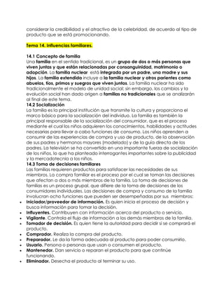 considerar la credibilidad y el atractivo de la celebridad, de acuerdo al tipo de
    producto que se está promocionando.

    Tema 14. Influencias familiares.

    14.1 Concepto de familia
    Una familia en el sentido tradicional, es un grupo de dos o más personas que
    viven juntas y que están relacionadas por consanguinidad, matrimonio o
    adopción. La familia nuclear está integrada por un padre, una madre y sus
    hijos. La familia extendida incluye a la familia nuclear y otros parientes como
    abuelos, tíos, primos y suegros que viven juntos. La familia nuclear ha sido
    tradicionalmente el modelo de unidad social; sin embargo, los cambios y la
    evolución social han dado origen a familias no tradicionales que se analizarán
    al final de este tema.
    14.2 Socialización
    La familia es la principal institución que transmite la cultura y proporciona el
    marco básico para la socialización del individuo. La familia es también la
    principal responsable de la socialización del consumidor, que es el proceso
    mediante el cual los niños adquieren los conocimientos, habilidades y actitudes
    necesarias para llevar a cabo funciones de consumo. Los niños aprenden a
    consumir de las experiencias de compra y uso de producto, de la observación
    de sus padres y hermanos mayores (modelado) y de la guía directa de los
    padres. La televisión se ha convertido en una importante fuerza de socialización
    de los niños, lo que ha planteado interrogantes importantes sobre la publicidad
    y la mercadotecnia a los niños.
    14.3 Toma de decisiones familiares
    Las familias requieren productos para satisfacer las necesidades de sus
    miembros. La compra familiar es el proceso por el cual se toman las decisiones
    que afectan a dos o más miembros de la familia. La toma de decisiones de
    familias es un proceso grupal, que difiere de la toma de decisiones de los
    consumidores individuales. Las decisiones de compra y consumo de la familia
    involucran ocho funciones que pueden ser desempeñadas por sus miembros:
   Iniciador/proveedor de información. Es quien inicia el proceso de decisión y
    busca información para tomar la decisión.
   Influyentes. Contribuyen con información acerca del producto o servicio.
   Vigilante. Controla el flujo de información a los demás miembros de la familia.
   Tomador de decisión. Es quien tiene la autoridad para decidir si se comprará el
    producto.
   Comprador. Realiza la compra del producto.
   Preparador. Le da la forma adecuada al producto para poder consumirlo.
   Usuario. Persona o personas que usan o consumen el producto.
   Mantenedor. Dan servicio o reparan el producto para que continúe
    funcionando.
   Eliminador. Desecha el producto al terminar su uso.
 