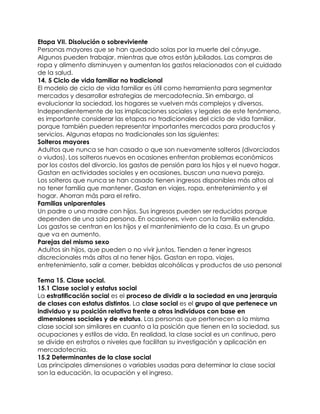 Etapa VII. Disolución o sobreviviente
Personas mayores que se han quedado solas por la muerte del cónyuge.
Algunos pueden trabajar, mientras que otros están jubilados. Las compras de
ropa y alimento disminuyen y aumentan los gastos relacionados con el cuidado
de la salud.
14. 5 Ciclo de vida familiar no tradicional
El modelo de ciclo de vida familiar es útil como herramienta para segmentar
mercados y desarrollar estrategias de mercadotecnia. Sin embargo, al
evolucionar la sociedad, los hogares se vuelven más complejos y diversos.
Independientemente de las implicaciones sociales y legales de este fenómeno,
es importante considerar las etapas no tradicionales del ciclo de vida familiar,
porque también pueden representar importantes mercados para productos y
servicios. Algunas etapas no tradicionales son las siguientes:
Solteros mayores
Adultos que nunca se han casado o que son nuevamente solteros (divorciados
o viudos). Los solteros nuevos en ocasiones enfrentan problemas económicos
por los costos del divorcio, los gastos de pensión para los hijos y el nuevo hogar.
Gastan en actividades sociales y en ocasiones, buscan una nueva pareja.
Los solteros que nunca se han casado tienen ingresos disponibles más altos al
no tener familia que mantener. Gastan en viajes, ropa, entretenimiento y el
hogar. Ahorran más para el retiro.
Familias uniparentales
Un padre o una madre con hijos. Sus ingresos pueden ser reducidos porque
dependen de una sola persona. En ocasiones, viven con la familia extendida.
Los gastos se centran en los hijos y el mantenimiento de la casa. Es un grupo
que va en aumento.
Parejas del mismo sexo
Adultos sin hijos, que pueden o no vivir juntos. Tienden a tener ingresos
discrecionales más altos al no tener hijos. Gastan en ropa, viajes,
entretenimiento, salir a comer, bebidas alcohólicas y productos de uso personal

Tema 15. Clase social.
15.1 Clase social y estatus social
La estratificación social es el proceso de dividir a la sociedad en una jerarquía
de clases con estatus distintos. La clase social es el grupo al que pertenece un
individuo y su posición relativa frente a otros individuos con base en
dimensiones sociales y de estatus. Las personas que pertenecen a la misma
clase social son similares en cuanto a la posición que tienen en la sociedad, sus
ocupaciones y estilos de vida. En realidad, la clase social es un continuo, pero
se divide en estratos o niveles que facilitan su investigación y aplicación en
mercadotecnia.
15.2 Determinantes de la clase social
Las principales dimensiones o variables usadas para determinar la clase social
son la educación, la ocupación y el ingreso.
 