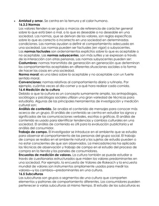    Amistad y amor. Se centra en la ternura y el calor humano.
    16.3.3 Normas
    Los valores tienden a ser guías o marcos de referencia de carácter general
    sobre lo que está bien o mal, o lo que es deseable o no deseable en una
    sociedad. Las normas, que se derivan de los valores, son reglas específicas
    sobre lo que es correcto o incorrecto en una sociedad en determinadas
    condiciones. Las normas ayudan a definir el comportamiento adecuado en
    una sociedad. Las normas pueden ser factuales (en vigor) o subyacentes.
    Las normas factuales son ordenamientos explícitos sobre lo que es aceptable o
    no aceptable. Las normas subyacentes, son más sutiles y se expresan a través
    de la interacción con otras personas. Las normas subyacentes pueden ser:
    Costumbres: normas transmitida de generación en generación que determinan
    los comportamientos aceptables en diferentes situaciones sociales o la forma
    de hacer las cosas en una sociedad.
    Norma moral: es una idea sobre lo aceptable y no aceptable con un fuerte
    sentido moral.
    Convenciones: normas relativas al comportamiento diario y rutinario. Por
    ejemplo, cuántas veces al día comer y a qué hora realizar cada comida.
    16.4 Medición de la cultura
    Debido a que la cultura es un concepto sumamente amplio, los antropólogos,
    sociólogos y psicólogos sociales utilizan una gran variedad de técnicas para
    estudiarla. Algunas de las principales herramientas de investigación y medición
    cultural son:
    Análisis de contenido. Se analiza el contenido de mensajes para conocer más
    acerca de un grupo. El análisis de contenido se centra en estudiar los signos y
    significados de las comunicaciones verbales, escritas o gráficas. El análisis de
    contenido es usado para identificar tendencias y cambios culturales en una
    sociedad. El análisis de contenido es útil para la evaluación publicitaria y el
    análisis del consumidor.
    Trabajo de campo. El investigador se introduce en el ambiente que se estudia
    para observar el comportamiento de las personas del grupo social. El trabajo
    de campo se realiza en el ambiente natural y los sujetos de estudio pueden o
    no estar conscientes de que son observados. La mercadotecnia ha aplicado
    las técnicas de observación y trabajo de campo en el estudio del proceso de
    compra en la tienda y los paneles de consumidores.
    Encuestas de medición de valores. La cultura también se puede estudiar a
    través de cuestionarios estructurados que miden los valores predominantes en
    una sociedad. Por ejemplo, la encuesta de Valores de Rokeach y la encuesta
    mundial de valores son instrumentos ampliamente usados para medir los
    valores—y los cambios—predominantes en una cultura.
    16.5 Subculturas
    Las subculturas son grupos o segmentos de una cultura que comparten
    elementos y patrones de comportamiento diferentes. Los consumidores pueden
    pertenecer a varias subculturas al mismo tiempo. El estudio de las subculturas es
 