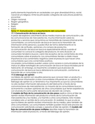 particularmente importante en sociedades con gran diversidad étnica, racial,
    nacional y/o religiosa. Entre las principales categorías de subculturas podemos
    encontrar:
   Origen nacional.
   Región geográfica.
   Religión
   Raza
   Edad
    Tema 17. Comunicación y comportamiento del consumidor.
    17.1 Comunicación de boca en boca
    A pesar del explosivo crecimiento de los medios masivos de comunicación y de
    las comunicaciones de mercadotecnia, mucha información sobre los
    productos y servicios que consumimos es transmitida de manera informal entre
    consumidores. La comunicación de boca en boca es la transmisión de
    información entre personas y puede influir de forma determinante en la
    formación de actitudes, opiniones y la compra de productos.
    La comunicación de boca en boca es especialmente eficaz cuando el
    consumidor no conoce la categoría del producto. En esta situación, el
    consumidor tenderá a buscar y será más receptivo de los comentarios de otros
    consumidores sobre el producto. Los consumidores tienden a darle mayor
    importancia a los comentarios negativos sobre el producto que hacen otros
    consumidores que a los comentarios positivos.
    Los propios consumidores pueden usarse como voceros o comunicadores de la
    marca al utilizar estrategias de comunicación de boca en boca iniciadas por el
    fabricante. Sin embargo, es importante considerar que el proceso de
    comunicación de boca en boca distorsiona la comunicación, conforme se
    transmite de un consumidor a otro.
    17.2 Liderazgo de opinión
    Los líderes de opinión son aquellas personas que conocen bien un producto y
    proporcionan información a otros consumidores influyendo en su opinión. El
    liderazgo de opinión es un fenómeno muy importante ya que los consumidores
    no sólo reciben información del producto del fabricante a través de las
    comunicaciones de mercadotecnia. La mayoría de los consumidores buscan
    activamente o reciben opiniones de otros consumidores que tienen experiencia
    con el producto como parte del proceso de decisión de compra.
    El modelo del flujo de la comunicación de dos pasos explica cómo el líder de
    opinión recibe información del producto a través de la comunicación de
    mercadotecnia y los medios, y la trasmite a otros consumidores. Este modelo
    considera solo un sentido de la comunicación. En realidad, lo que ocurre es
    que los líderes de opinión reciben información de los medios, pero también de
    otros consumidores. Los consumidores también pueden iniciar este proceso de
    comunicación solicitando consejo o asesoría al líder de opinión. El modelo del
    flujo de comunicación de pasos múltiples describe mejor la transmisión de
    información sobre el producto, a través del liderazgo de opinión.
 