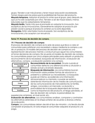 grupo. Tienden a ser más jóvenes y tener mayor educación escolarizada.
    Toman riesgos pero les preocupa la posibilidad de fracaso del producto.
   Mayoría temprana. Adoptan el producto antes que el grupo, pero después de
    que ya ha sido aceptada por otros. Tienden a ser de mayor edad y menos
    educados que los adoptadores tempranos.
   Mayoría tardía. Tarda más que el promedio en adoptar la innovación. Son
    escépticos de las innovaciones. Generalmente adoptan el producto por
    presión social o porque el producto anterior ya no está disponible.
   Rezagados. Están orientados hacia el pasado. Son escépticos de las
    innovaciones y las aceptan con renuencia

    Tema 19. Proceso de decisión de compra.

   19.1 Proceso de decisión de compra
   El proceso de decisión de compra es la serie de pasos que lleva a cabo el
   consumidor para satisfacer una necesidad o deseo mediante la compra y uso
   de un producto. El modelo del proceso de decisión de compra es una
   representación del proceso mental y conductual que siguen los consumidores
   al tomar decisiones de compra. De acuerdo al modelo de decisión de compra,
   los consumidores pasan por cinco etapas principales para adquirir un producto:
   reconocimiento de la necesidad, búsqueda de información, evaluación de
   alternativas, compra, y evaluación posterior a la compra.
                      1. Reconocimiento de la necesidad. Ocurre cuando el
                         consumidor detecta una diferencia entre su situación o
                         estado actual y el estado deseado.
                      2. Búsqueda de información. Los consumidores buscan
                         información sobre posibles formas de solucionar su
                         problema o satisfacer sus necesidades. La búsqueda
                         puede ser interna, accediendo a la información
                         almacenada en su memoria, o puede ser externa,
                         obteniendo información de los medios de comunicación,
                         de las comunicaciones de mercadotecnia, la familia,
                         amigos, conocidos o el mercado. La duración y
                         profundidad de la búsqueda dependerá de factores
                         como la importancia del producto, el riesgo percibido, el
                         tipo de decisión de compra, la personalidad, las
   experiencias anteriores, el nivel social, etc.
3. Evaluación de alternativas. Los consumidores analizan, comparan y contrastan
   las alternativas obtenidas en la etapa anterior de acuerdo a diversos criterios
   de evaluación.
4. Compra. Los consumidores deben decidir el tipo de minorista y la tienda donde
   comprarán el producto. En esta etapa el consumidor adquiere el producto y lo
   paga.
 