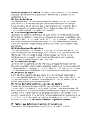 5. Evaluación posterior a la compra. Esta etapa involucra el uso o consumo del
   producto y posteriormente el consumidor determina si la experiencia fue
   satisfactoria o no.
   19.2 Tipos de decisiones
   La forma tradicional de pensar en y representar la decisión de compra del
   consumidor es a través de las etapas del modelo de decisión de compra.
   Aunque muchas de las compras que realiza el consumidor requieren de un
   análisis completo como el que presenta el modelo, muchas otras de las
   compras del consumidor requieren menos análisis.
   19.2.1 Solución de problema extenso
   La solución de problema extenso se da cuando el consumidor percibe que la
   compra del producto es importante y compleja. Se usa para productos de alto
   riesgo percibido y de alto involucramiento. El consumidor lleva a cabo las cinco
   etapas del modelo de toma de decisiones. La búsqueda de información se
   realiza investigando varias fuentes y para la evaluación se consideran varias
   alternativas.
   19.2.2 Solución de problema limitado
   En la solución limitada de problemas, el proceso es más simple y sencillo. Los
   consumidores perciben menor riesgo en la compra. Existe poca búsqueda de
   información y el consumidor evalúa menos marcas y de forma menos
   detallada que en la solución extensiva de problemas. Se usan reglas de
   decisión sencillas para elegir la mejor alternativa.
   19.2.3 Repetición de compra
   La mayoría de las compras son de este tipo. El proceso de decisión es más
   corto. El consumidor reconoce la necesidad y busca en su memoria la solución
   habitual o preferida y compra el producto o la marca. En este proceso no hay
   búsqueda de información ni evaluación de alternativas antes de la compra.
   19.2.4 Compras de impulso
   Es una compra no planeada que ocurre en el momento. La necesidad se
   reconoce al ver el producto. Existe una evaluación de alternativas mínima y el
   proceso de evaluación se centra en comprar o no comprar, basándose en
   criterios emocionales para tomar la decisión.
   19.3 Niveles de involucramiento en la decisión de compra
   El grado de involucramiento es un factor que determina el tipo de
   procesamiento que realizarán los consumidores para decidir una compra. El
   involucramiento es la importancia percibida del producto para el consumidor.
   Mientras mayor sea la importancia del producto para el consumidor, mayor
   será el involucramiento en su compra. Aunque el grado de involucramiento es
   un continuo que va de menor a mayor involucramiento, es común clasificar a
   los productos como de alto involucramiento o bajo involucramiento.

   19.4 Factores que determinan el grado de involucramiento
   Existen varios factores que determinan el grado de involucramiento:
 