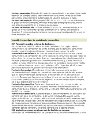    Factores personales. El grado de involucramiento tiende a ser mayor cuando la
    decisión de compra afecta directamente al consumidor. Entre los factores
    personales, encontramos la autoimagen, la salud, la belleza y el físico.
   Factores del producto. El riesgo percibido de la marca o el producto influye en
    el grado de involucramiento. Mientras mayor sea el riesgo percibido, mayor
    será el involucramiento en el proceso de compra.
   Factores de la situación. La situación de compra y uso también influye en el
    grado de involucramiento y puede cambiar con el tiempo al cambiar la
    situación. El grado de involucramiento aumenta cuando el producto se usa en
    situaciones sociales.

    Tema 20. Perspectivas de modelos del consumidor.

    20.1 Perspectivas sobre la toma de decisiones
    Los modelos de decisión del consumidor describen cómo y por qué los
    consumidores se comportan de cierta manera. Los modelos del consumidor
    pueden estar basados en diferentes perspectivas o puntos de vista:
    Punto de vista económico. Se basa en la teoría económica y asume que los
    consumidores se comportan de forma racional. El consumidor conoce todas las
    alternativas de productos disponibles, es capaz de evaluar objetivamente las
    ventajas y desventajas de cada una de las alternativas, y puede identificar
    cuál es la mejor alternativa. Esta perspectiva no es realista, porque rara vez los
    consumidores tienen acceso a toda la información disponible y los factores
    personales también influyen en la evaluación de alternativas.
    Punto de vista pasivo. Considera al consumidor como un ente sumiso y
    fácilmente influenciado por las comunicaciones de mercadotecnia. Asume
    que los consumidores son compulsivos e irracionales en sus decisiones de
    compra. Esta perspectiva es poco realista, ya que en muchas situaciones, el
    consumidor participa activamente eligiendo el producto que desea comprar,
    no el que el productor desea venderle.
    Punto de vista cognitivo. Considera al consumidor como un procesador de
    información. Se enfoca en los procesos mentales mediante los cuales el
    consumidor busca, procesa, almacena y evalúa la información para tomar una
    decisión de compra.
    Punto de vista emocional. Considera que el consumidor toma las decisiones de
    compra con base en emociones o de forma impulsiva. De alguna forma,
    algunas decisiones de compra del consumidor se realizan de forma emocional
    o por impulso, lo que hace útil esta perspectiva en algunas situaciones. El punto
    de vista emocional también considera que los estados de ánimo influyen en la
    toma de decisiones del consumidor y es importante para determinar cuándo
    comprar, dónde comprar y sí hará la compra solo o acompañado.
    20.2 Variables que afectan el proceso de decisión de compra
    El proceso de toma de decisión de compras no ocurre de forma aislada. Como
 
