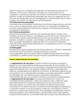 sobre un producto o categoría de productos. Los participantes discuten sus
intereses, motivaciones, opiniones, actitudes, etc., hacia el producto o
categoría y su proceso de decisión de compra. Generalmente, son grabadas y
se llevan a cabo en instalaciones especiales que tienen un espejo de una vía
(Cámara de Gesell) para que los investigadores o administradores de la marca
puedan ver la sesión, sin interrumpir a los participantes.
3.2.2 Entrevistas de profundidad
La entrevista de profundidad consiste de una entrevista larga (más de una hora
es lo usual) y no estructurada, que se le hace a un consumidor. El objetivo es
conocer a profundidad las motivaciones, intereses y actitudes del consumidor
con respecto al producto.
3.2.3 Técnicas proyectivas
Las técnicas proyectivas se tomaron de la psicología clínica y tienen como
finalidad conocer los motivos y necesidades subconscientes de compra de los
consumidores. Existen varias pruebas proyectivas que se pueden usar; por
ejemplo, completar oraciones, crear historias a partir de dibujos, manchas de
tinta, asociación de palabras, juego de roles, etc. Aunque son útiles para
descubrir ciertas asociaciones de productos, su interpretación es muy compleja
y altamente subjetiva.
3.2.4 Etnografía
Se utiliza para captar el significado de diversas prácticas culturales y determinar
la forma en que los individuos compran productos y servicios.
Los investigadores del consumidor utilizan complementariamente los enfoques
cuantitativo y cualitativo para conocer más del comportamiento de compra.

Tema 4. Segmentación de mercados.

La segmentación de mercados consiste en dividir al mercado en grupos o
segmentos con características similares que respondan de forma similar a la
mezcla de mercadotecnia. Los consumidores u organizaciones dentro de cada
segmento deberán ser lo más similares posible entre ellos y cada segmento
debe ser considerablemente diferente a los demás. Al identificar segmentos de
consumidores con comportamientos similares, se pueden desarrollar o adaptar
las estrategias de mercadotecnia para atender las necesidades y
características de esos consumidores, de forma más eficiente y especializada.
La segmentación de mercados es la respuesta eficiente en costos a la
necesidad de personalización. Cada consumidor es único y diferente, pero
sería extremadamente impráctico desde el punto de vista productivo y
financiero diseñar una mezcla de mercadotecnia diferente para cada
consumidor. En el extremo opuesto, encontramos la estrategia de masificación
o mercados masivos, en el que se ofrece a todos los consumidores el mismo
producto o servicio de la misma forma. Esta estrategia es posible para algunos
productos básicos, poco diferenciados y de demanda masiva, pero para la
mayoría de los productos, es necesario adecuar la mezcla de mercadotecnia
 