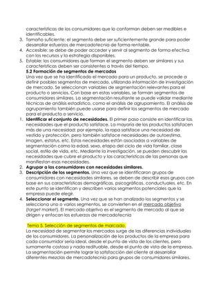características de los consumidores que lo conforman deben ser medibles e
     identificables.
3.   Tamaño suficiente: el segmento debe ser suficientemente grande para poder
     desarrollar esfuerzos de mercadotecnia de forma rentable.
4.   Accesible: se debe de poder acceder y servir al segmento de forma efectiva
     con los recursos y la estrategia disponibles.
5.   Estable: los consumidores que forman el segmento deben ser similares y sus
     características deben ser consistentes a través del tiempo.
     5.2 Formación de segmentos de mercados
     Una vez que se ha identificado el mercado para un producto, se procede a
     definir posibles segmentos de mercado, utilizando información de investigación
     de mercado. Se seleccionan variables de segmentación relevantes para el
     producto o servicios. Con base en estas variables, se forman segmentos de
     consumidores similares. La segmentación resultante se puede validar mediante
     técnicas de análisis estadístico, como el análisis de agrupamiento. El análisis de
     agrupamiento también puede usarse para definir los segmentos de mercado
     para el producto o servicio.
1.   Identificar el conjunto de necesidades. El primer paso consiste en identificar las
     necesidades que el producto satisface. La mayoría de los productos satisfacen
     más de una necesidad; por ejemplo, la ropa satisface una necesidad de
     vestido y protección, pero también satisface necesidades de autoestima,
     imagen, estatus, etc. Estas necesidades están asociadas a variables de
     segmentación como la edad, sexo, etapa del ciclo de vida familiar, clase
     social, estilo de vida, etc. Mediante la investigación, se pueden descubrir las
     necesidades que cubre el producto y las características de las personas que
     manifiestan esas necesidades.
2.   Agrupar a los consumidores con necesidades similares.
3.   Descripción de los segmentos. Una vez que se identificaron grupos de
     consumidores con necesidades similares, se deben de describir esos grupos con
     base en sus características demográficas, psicográficas, conductuales, etc. En
     este punto se identifican y describen varios segmentos potenciales que la
     empresa puede elegir.
4.   Seleccionar el segmento. Una vez que se han analizado los segmentos y se
     selecciona uno o varios segmentos, se convierten en el mercado objetivo
     (target market). El mercado objetivo es el segmento de mercado al que se
     dirigen y enfocan los esfuerzos de mercadotecnia

      Tema 5. Selección de segmentos de marcado.
     La necesidad de segmentar los mercados surge de las diferencias individuales
     de los consumidores. La personalización de los productos de la empresa para
     cada consumidor sería ideal, desde el punto de vista de los clientes, pero
     sumamente costosa y nada redituable, desde el punto de vista de la empresa.
     La segmentación permite lograr la satisfacción del cliente al desarrollar
     diferentes mezclas de mercadotecnia para grupos de consumidores similares.
 