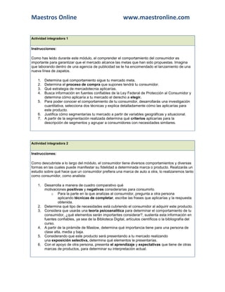 Maestros Online                                           www.maestronline.com


Actividad integradora 1


Instrucciones:

Como has leído durante este módulo, el comprender el comportamiento del consumidor es
importante para garantizar que el mercado alcance las metas que han sido propuestas. Imagina
que laborando dentro de una agencia de publicidad se te ha encomendado el lanzamiento de una
nueva línea de zapatos.

    1. Determina qué comportamiento sigue tu mercado meta.
    2. Determina el proceso de compra que supones tendrá tu consumidor.
    3. Qué estrategia de mercadotecnia aplicarías.
    4. Busca información en fuentes confiables de la Ley Federal de Protección al Consumidor y
       determina cómo aplicaría a tu mercado el derecho a elegir.
    5. Para poder conocer el comportamiento de tu consumidor, desarrollarás una investigación
       cuantitativa, selecciona dos técnicas y explica detalladamente cómo las aplicarías para
       este producto.
    6. Justifica cómo segmentarías tu mercado a partir de variables geográficas y situacional.
    7. A partir de la segmentación realizada determina qué criterios aplicarías para la
       descripción de segmentos y agrupar a consumidores con necesidades similares.




Actividad integradora 2


Instrucciones:

Como descubriste a lo largo del módulo, el consumidor tiene diversos comportamientos y diversas
formas en las cuales puede manifestar su fidelidad a determinada marca o producto. Realizarás un
estudio sobre qué hace que un consumidor prefiera una marca de auto a otra, lo realizaremos tanto
como consumidor, como analista:

    1. Desarrolla a manera de cuadro comparativo qué
       motivaciones positivas y negativas considerarías para consumirlo.
           o Para la parte en la que analizas al consumidor, pregunta a otra persona
                aplicando técnicas de completar, escribe las frases que aplicarías y la respuesta
                obtenida.
    2. Determina qué tipo de necesidades está cubriendo el consumidor al adquirir este producto.
    3. Considera que usarás una teoría psicoanalítica para determinar el comportamiento de tu
       consumidor, ¿qué elementos serán importantes considerar?, sustenta esta información en
       fuentes confiables, ya sea de la Biblioteca Digital, artículos científicos o la bibliografía del
       curso.
    4. A partir de la pirámide de Maslow, determina qué importancia tiene para una persona de
       clase alta, media y baja.
    5. Considerando que este producto será presentando a tu mercado realizando
       una exposición selectiva, determina qué elementos le presentarías.
    6. Con el apoyo de otra persona, presenta el aprendizaje y expectativas que tiene de otras
       marcas de productos, para determinar su interpretación actual.
 