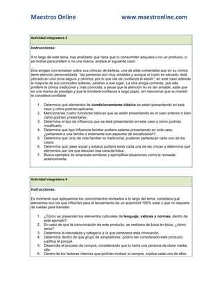 Maestros Online                                        www.maestronline.com


Actividad integradora 3


Instrucciones:

A lo largo de este tema, has analizado qué hace que tu consumidor adquiera o no un producto, o
se motive para preferir o no una marca, analiza el siguiente caso:

Dos amigas conversaban sobre sus clínicas de belleza, una de ellas comentaba que en su clínica
tiene atención personalizada, “las personas son muy amables y aunque el costo es elevado, está
ubicado en una zona segura y céntrica, por lo que me da confianza el asistir”, en este caso además
la mayoría de sus conocidas solteras, asistían a ese lugar. La otra amiga comenta, que ella
prefiere la clínica tradicional y más conocida, a pesar que la atención no es tan amable, sabe que
es una marca de prestigio y que le brindará confianza a largo plazo, sin mencionar que su marido
la considera confiable.

    1. Determina qué elementos de condicionamiento clásico se están presentando en este
       caso y cómo podrían aplicarse.
    2. Menciona las cuatro funciones básicas que se están presentando en el caso anterior o bien
       cómo podrían presentarse.
    3. Determina el tipo de influencia que se está presentando en este caso y cómo podrías
       modificarlo.
    4. Determina qué tipo influencia familiar pudiera estarse presentando en este caso,
       ¿pertenece a una familia o solamente son aspectos de socialización?
    5. Determina qué ciclo de vida familiar no tradicional, pudieran pertenecer cada uno de los
       casos.
    6. Determina qué clase social y estatus pudiera tener cada una de las chicas y determina qué
       elementos son los que denotan esa característica.
    7. Busca ejemplos de empresas similares y ejemplifica situaciones como la revisada
       anteriormente.




Actividad integradora 4


Instrucciones:

Es momento que apliquemos los conocimientos revisados a lo largo del tema, considera qué
elementos son los que influirían para el lanzamiento de un automóvil 100% solar y que no requiere
de ruedas para transitar.

    1. ¿Cómo se presentan los elementos culturales de lenguaje, valores y normas, dentro de
       este ejemplo?.
    2. En caso de que la comunicación de este producto, se realizara de boca en boca, ¿cómo
       sería?
    3. Determina la naturaleza y categoría a la que pertenece esta innovación.
    4. Determina dentro de qué grupo de adoptadores, podría ser considerado este producto,
       justifica el porqué.
    5. Desarrolla el proceso de compra, considerando que lo haría una persona de clase media
       alta.
    6. Dentro de los factores internos que podrían motivar la compra, explica cada uno de ellos
 