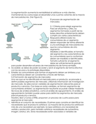 La segmentación aumenta la rentabilidad al satisfacer a más clientes,
manteniendo los costos bajos al desarrollar unas cuantas variantes de la mezcla
de mercadotecnia. (Ver Figura 2).
El proceso de segmentación de
mercados
5.1 Criterios para elegir segmentos
Para ser eficientes y útiles, los
segmentos formados a partir de las
bases descritas anteriormente deben
cumplir con varias características:
1. Respuesta diferenciada: los
consumidores de un segmento
deben responder de forma diferente
a una estrategia de mercadotecnia
que los consumidores de otro
segmento.
2. Medibles o Identificables: el tamaño
del segmento y las características de
los consumidores que lo conforman
deben ser medibles e identificables.
3. Tamaño suficiente: el segmento
debe ser suficientemente grande
para poder desarrollar esfuerzos de mercadotecnia de forma rentable.
4. Accesible: se debe de poder acceder y servir al segmento de forma efectiva
con los recursos y la estrategia disponibles.
5. Estable: los consumidores que forman el segmento deben ser similares y sus
características deben ser consistentes a través del tiempo.
5.2 Formación de segmentos de mercados
Una vez que se ha identificado el mercado para un producto, se procede a
definir posibles segmentos de mercado, utilizando información de investigación
de mercado. Se seleccionan variables de segmentación relevantes para el
producto o servicios. Con base en estas variables, se forman segmentos de
consumidores similares. La segmentación resultante se puede validar mediante
técnicas de análisis estadístico, como el análisis de agrupamiento. El análisis de
agrupamiento también puede usarse para definir los segmentos de mercado
para el producto o servicio.
Hawkins, Best y Coney (1998), proponen un proceso de cuatro pasos para
segmentar el mercado:
1. Identificar el conjunto de necesidades. El primer paso consiste en identificar las
necesidades que el producto satisface. La mayoría de los productos satisfacen
más de una necesidad; por ejemplo, la ropa satisface una necesidad de
vestido y protección, pero también satisface necesidades de autoestima,
imagen, estatus, etc. Estas necesidades están asociadas a variables de
 