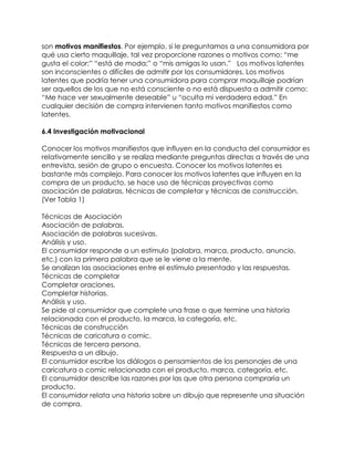 son motivos manifiestos. Por ejemplo, si le preguntamos a una consumidora por
qué usa cierto maquillaje, tal vez proporcione razones o motivos como: “me
gusta el color;” “está de moda;” o “mis amigas lo usan.” Los motivos latentes
son inconscientes o difíciles de admitir por los consumidores. Los motivos
latentes que podría tener una consumidora para comprar maquillaje podrían
ser aquellos de los que no está consciente o no está dispuesta a admitir como:
“Me hace ver sexualmente deseable” u “oculta mi verdadera edad.” En
cualquier decisión de compra intervienen tanto motivos manifiestos como
latentes.
6.4 Investigación motivacional
Conocer los motivos manifiestos que influyen en la conducta del consumidor es
relativamente sencillo y se realiza mediante preguntas directas a través de una
entrevista, sesión de grupo o encuesta. Conocer los motivos latentes es
bastante más complejo. Para conocer los motivos latentes que influyen en la
compra de un producto, se hace uso de técnicas proyectivas como
asociación de palabras, técnicas de completar y técnicas de construcción.
(Ver Tabla 1)
Técnicas de Asociación
Asociación de palabras.
Asociación de palabras sucesivas.
Análisis y uso.
El consumidor responde a un estímulo (palabra, marca, producto, anuncio,
etc.) con la primera palabra que se le viene a la mente.
Se analizan las asociaciones entre el estímulo presentado y las respuestas.
Técnicas de completar
Completar oraciones.
Completar historias.
Análisis y uso.
Se pide al consumidor que complete una frase o que termine una historia
relacionada con el producto, la marca, la categoría, etc.
Técnicas de construcción
Técnicas de caricatura o comic.
Técnicas de tercera persona.
Respuesta a un dibujo.
El consumidor escribe los diálogos o pensamientos de los personajes de una
caricatura o comic relacionada con el producto, marca, categoría, etc.
El consumidor describe las razones por las que otra persona compraría un
producto.
El consumidor relata una historia sobre un dibujo que represente una situación
de compra.
 