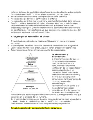 defensa del ego, de asertividad, de reforzamiento, de afiliación y de modelaje.
Otros psicólogos clasifican las necesidades en tres grandes grupos:
 Necesidad de afiliación: estar acompañado de otras personas.
 Necesidad de poder: tener control sobre el entorno.
 Necesidad de ser único (logro): afirmar y acentuar la identidad de la persona.
Quizá la clasificación de necesidades más conocida y usada es la jerarquía o
pirámide de necesidades de Abraham Maslow. Aunque se realizó con
propósitos psicológicos y de desarrollo humano, es de utilidad en el desarrollo
de estrategias de mercadotecnia, ya que establece necesidades que pueden
satisfacerse mediante productos o servicios.
7.3 La jerarquía de necesidades de Maslow
El modelo de necesidades de Maslow está basado en ciertas premisas o
supuestos:
 Supone que es necesario satisfacer cierto nivel antes de activar el siguiente.
 Las necesidades tienen un orden. Algunas tienen precedente sobre otras.
 Todas las personas tienen el mismo conjunto de necesidades.
7.4 Necesidades y
mercadotecnia
Es importante entender que los
consumidores no compran
productos o servicios. Los
consumidores compran la
satisfacción de sus necesidades y
deseos o la solución a sus
problemas. Es por esto que la
detección de las necesidades y
motivos que dan origen al
consumo son tan importantes de
comprender para los
mercadólogos.
Frecuentemente, se acusa a la
mercadotecnia de crear
necesidades. Si entendemos las
necesidades como impulsos o
motivos básicos, es claro que la mercadotecnia no puede generarlas, sino que
se gestan en la biología del ser humano.
Sin embargo, la mercadotecnia sí puede generar demanda para un producto
o servicio. Es decir, puede influir sobre la decisión de compra de los
consumidores, aumentando el consumo (demanda) del producto.
Tema 8. Personalidad y comportamiento del consumidor.
 