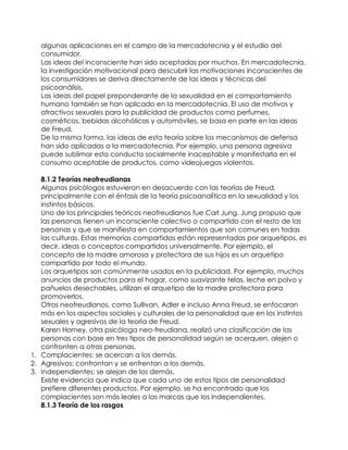 algunas aplicaciones en el campo de la mercadotecnia y el estudio del
consumidor.
Las ideas del inconsciente han sido aceptadas por muchos. En mercadotecnia,
la investigación motivacional para descubrir las motivaciones inconscientes de
los consumidores se deriva directamente de las ideas y técnicas del
psicoanálisis.
Las ideas del papel preponderante de la sexualidad en el comportamiento
humano también se han aplicado en la mercadotecnia. El uso de motivos y
atractivos sexuales para la publicidad de productos como perfumes,
cosméticos, bebidas alcohólicas y automóviles, se basa en parte en las ideas
de Freud.
De la misma forma, las ideas de esta teoría sobre los mecanismos de defensa
han sido aplicadas a la mercadotecnia. Por ejemplo, una persona agresiva
puede sublimar esta conducta socialmente inaceptable y manifestarla en el
consumo aceptable de productos, como videojuegos violentos.
8.1.2 Teorías neofreudianas
Algunos psicólogos estuvieron en desacuerdo con las teorías de Freud,
principalmente con el énfasis de la teoría psicoanalítica en la sexualidad y los
instintos básicos.
Uno de los principales teóricos neofreudianos fue Carl Jung. Jung propuso que
las personas tienen un inconsciente colectivo o compartido con el resto de las
personas y que se manifiesta en comportamientos que son comunes en todas
las culturas. Estas memorias compartidas están representadas por arquetipos, es
decir, ideas o conceptos compartidos universalmente. Por ejemplo, el
concepto de la madre amorosa y protectora de sus hijos es un arquetipo
compartido por todo el mundo.
Los arquetipos son comúnmente usados en la publicidad. Por ejemplo, muchos
anuncios de productos para el hogar, como suavizante telas, leche en polvo y
pañuelos desechables, utilizan el arquetipo de la madre protectora para
promoverlos.
Otros neofreudianos, como Sullivan, Adler e incluso Anna Freud, se enfocaron
más en los aspectos sociales y culturales de la personalidad que en los instintos
sexuales y agresivos de la teoría de Freud.
Karen Horney, otra psicóloga neo-freudiana, realizó una clasificación de las
personas con base en tres tipos de personalidad según se acerquen, alejen o
confronten a otras personas.
1. Complacientes: se acercan a los demás.
2. Agresivos: confrontan y se enfrentan a los demás.
3. Independientes: se alejan de los demás.
Existe evidencia que indica que cada uno de estos tipos de personalidad
prefiere diferentes productos. Por ejemplo, se ha encontrado que los
complacientes son más leales a las marcas que los independientes.
8.1.3 Teoría de los rasgos
 