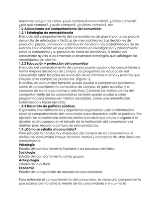 responder preguntas como: ¿qué compra el consumidor?, ¿cómo compra?,
¿por qué compra?, ¿quién compra?, ¿cuándo compra?, etc.
1.2 Aplicaciones del comportamiento del consumidor
1.2.1 Estrategias de mercadotecnia
El estudio del comportamiento del consumidor es de gran importancia para el
desarrollo de estrategias y tácticas de mercadotecnia. Las decisiones de
producto, precio, promoción y distribución tendrán más probabilidades de ser
exitosas en la medida en que estén basadas en investigación y conocimiento
sobre el consumidor y su proceso de toma de decisiones. El análisis del
consumidor ayuda a las empresas a desarrollar estrategias que satisfagan las
necesidades del cliente.
1.2.2 Educación y protección del consumidor
El estudio del comportamiento de compra puede ayudar a los consumidores a
tomar mejores decisiones de compra. Los programas de educación del
consumidor están basados en el estudio de los factores internos y externos que
influyen en la compra de productos. (Figura 1).
El análisis del consumidor también puede ayudar a comprender problemas
como el comportamiento compulsivo de compra, el gasto excesivo y el
consumo de sustancias nocivas y adictivas. Conocer los motivos detrás del
comportamiento de los consumidores también puede ayudar a crear
programas para promoveer hábitos saludables, como una alimentación
balanceada y hacer ejercicio.
1.2.3 Desarrollo de políticas públicas
El gobierno y las instituciones y organismos reguladores usan la información
sobre el comportamiento del consumidor para desarrollar políticas públicas. Por
ejemplo, las advertencias sobre los daños a la salud que causa el cigarro o el
alcohol, están basadas en el estudio de la motivación del consumidor y se
diseñan para reducir la compra de estos productos.
1.3 ¿Cómo se estudia al consumidor?
Para estudiar la conducta y el proceso de compra de los consumidores, el
análisis del consumidor incluye técnicas, teorías y conceptos de otras áreas del
conocimiento:
Psicología
Estudio del comportamiento humano y sus procesos mentales.
Sociología
Estudio del comportamiento de los grupos.
Antropología
Estudio de la cultura.
Economía
Estudio de la asignación de recursos en una sociedad.
Para entender el comportamiento del consumidor, es necesario comprender lo
que sucede dentro de la su mente de los consumidores y en su medio
 