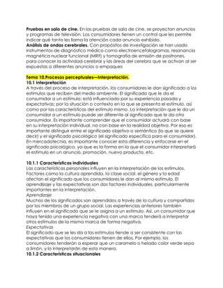 Pruebas en sala de cine. En las pruebas de sala de cine, se proyectan anuncios
y programas de televisión. Los consumidores tienen un control que les permite
indicar qué tanto les llama la atención cada anuncio exhibido.
Análisis de ondas cerebrales. Con propósitos de investigación se han usado
instrumentos de diagnóstico médico como electroencefalogramas, resonancia
magnética nuclear funcional (MRIf) y tomografía de emisión de positrones,
para conocer la actividad cerebral y las áreas del cerebro que se activan al ser
expuestas a diferentes anuncios o empaques
Tema 10.Procesos perceptuales—Interpretación.
10.1 Interpretación
A través del proceso de interpretación, los consumidores le dan significado a los
estímulos que reciben del medio ambiente. El significado que le da el
consumidor a un estímulo; está influenciado por su experiencia pasada y
expectativas; por la situación o contexto en la que se presenta el estímulo, así
como por las características del estímulo mismo. La interpretación que le da un
consumidor a un estímulo puede ser diferente al significado que le da otro
consumidor. Es importante comprender que el consumidor actuará con base
en su interpretación individual, no con base en la realidad objetiva. Por eso es
importante distinguir entre el significado objetivo o semántico (lo que se quiere
decir) y el significado psicológico (el significado específico para el consumidor).
En mercadotecnia, es importante conocer esta diferencia y enfocarse en el
significado psicológico, ya que es la forma en la que el consumidor interpretará
el estímulo en un anuncio, promoción, nuevo producto, etc.
10.1.1 Características individuales
Las características personales influyen en la interpretación de los estímulos.
Factores como la cultura aprendida, la clase social, el género y la edad
afectan el significado que los consumidores le dan al mismo estímulo. El
aprendizaje y las expectativas son dos factores individuales, particularmente
importantes en la interpretación.
Aprendizaje
Muchos de los significados son aprendidos a través de la cultura y compartidos
por los miembros de un grupo social. Las experiencias anteriores también
influyen en el significado que se le asigna a un estímulo. Así, un consumidor que
haya tenido una experiencia negativa con una marca tenderá a interpretar
otros estímulos de la misma marca de forma negativa.
Expectativas
El significado que se les da a los estímulos tiende a ser consistente con las
expectativas que los consumidores tienen de ellos. Por ejemplo, los
consumidores tenderán a esperar que un caramelo o helado color verde sepa
a limón, y lo interpretarán de esta manera.
10.1.2 Características situacionales
 